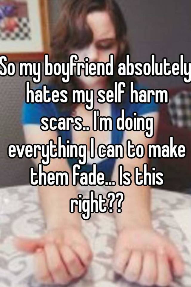 So my boyfriend absolutely hates my self harm scars.. I